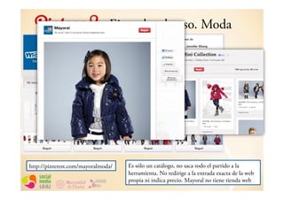 Ejemplos de uso. Moda




http://pinterest.com/mayoralmoda/   Es sólo un catálogo, no saca todo el partido a la
                                    herramienta. No redirige a la entrada exacta de la web
                                    propia ni indica precio. Mayoral no tiene tienda web
 