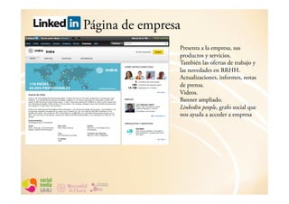 Página de empresa
                Presenta a la empresa, sus
                productos y servicios.
                También las ofertas de trabajo y
                las novedades en RRHH.
                Actualizaciones, informes, notas
                de prensa.
                Videos.
                Banner ampliado.
                Linkedin people, grafo social que
                nos ayuda a acceder a empresa
 