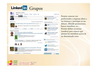 Grupos
         Permite conectar con
         profesionales y empresas afines a
         tus intereses y participar en sus
         debates, difundir promociones,
         buscar miembros, etc…
         Permite definir encuentas
         (sondeos) para conocer qué
         piensan los miembros acerca de
         un determinado tema.
 