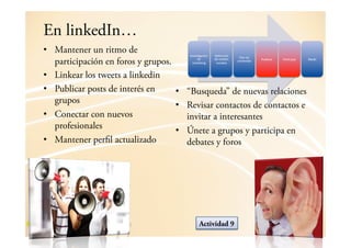 En linkedIn…
•  Mantener un ritmo de                !"#$%&'()*+",   1$2"*)*+",

   participación en foros y grupos.         -$,        -$,.$-*3%,    54(",-$,
                                                                    )3"6$"*-3,   5784*)(/,   5(/&)*9(/,   :$-*/,
                                         .(/0$&"',      %3)*(4$%,



•  Linkear los tweets a linkedin
•  Publicar posts de interés en     •  “Busqueda” de nuevas relaciones
   grupos
                                    •  Revisar contactos de contactos e
•  Conectar con nuevos                 invitar a interesantes
   profesionales
                                    •  Únete a grupos y participa en
•  Mantener perfil actualizado         debates y foros




                                             Actividad 9
 
