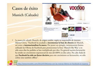 Casos de éxito
Munich (Calzado)




•  La marca de calzado Munich, de origen catalán, según su responsable de internet,
   Màrius Cirera, “Facebook ha ayudado a incrementar la base de clientes de Munich,
   así como a internacionalizar la marca. Por poner un ejemplo, recientemente hemos
   utilizado las Ofertas de Facebook para promocionar la línea ‘Munich My Way’ y en
   sólo unos días los pedidos se han multiplicado por diez. En general nuestra facturación
   ha tenido un crecimiento exponencial de más del 600% en diez años. No cabe duda de
   que Facebook ha sido un factor decisivo para este crecimiento en facturación, no sólo
   online sino también offline”.

      ;<9=>>???@6/$)$8*6%@)3.>ABCA>BD>BE>$%6(%F%3"F4(%F.(/)(%F4*-$/$%F$"FG()$8330F$"F$%9("(>,
 