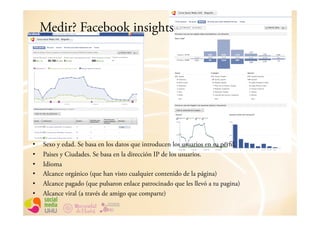 Medir? Facebook insights




•    Sexo y edad. Se basa en los datos que introducen los usuarios en su perfil.
•    Paises y Ciudades. Se basa en la dirección IP de los usuarios.
•    Idioma
•    Alcance orgánico (que han visto cualquier contenido de la página)
•    Alcance pagado (que pulsaron enlace patrocinado que les llevó a tu pagina)
•    Alcance viral (a través de amigo que comparte)
 