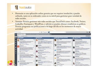•  Hootsuite es una aplicación online gratuita que no requiere instalación y puedes
   utilizarla, tanto en tu ordenador como en tu móvil para gestionar gran variedad de
   redes sociales.
•  Ventajas: Permite gestionar más redes sociales que TweetDeck como: Facebook, Twitter,
   LinkedIn, Foursquare y WordPress, y además se pueden obtener estadísticas en gráficos.
   Permite programar tus publicaciones a lo largo del día en los momentos de mayor
   actividad.
 