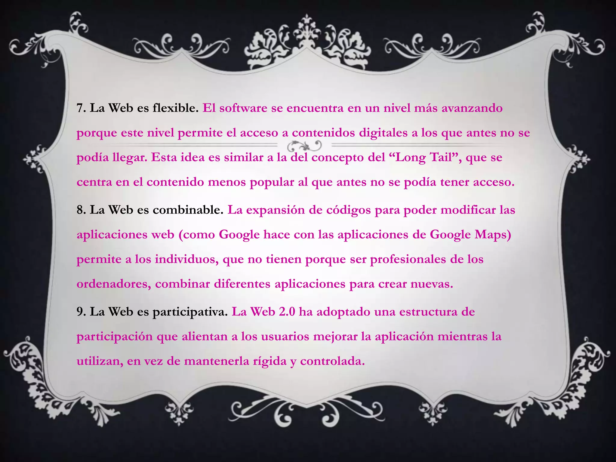 7. La Web es flexible. El software se encuentra en un nivel más avanzando
porque este nivel permite el acceso a contenidos digitales a los que antes no se
podía llegar. Esta idea es similar a la del concepto del “Long Tail”, que se
centra en el contenido menos popular al que antes no se podía tener acceso.

8. La Web es combinable. La expansión de códigos para poder modificar las
aplicaciones web (como Google hace con las aplicaciones de Google Maps)
permite a los individuos, que no tienen porque ser profesionales de los
ordenadores, combinar diferentes aplicaciones para crear nuevas.

9. La Web es participativa. La Web 2.0 ha adoptado una estructura de
participación que alientan a los usuarios mejorar la aplicación mientras la
utilizan, en vez de mantenerla rígida y controlada.
 