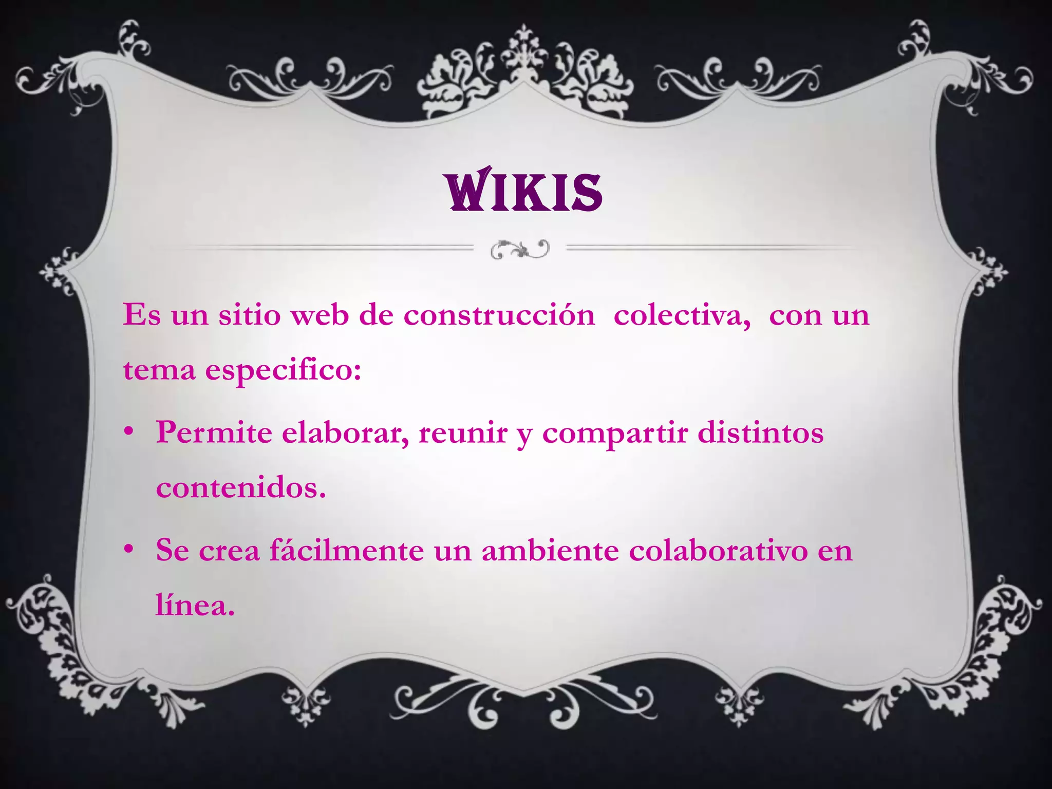 WIKIS

Es un sitio web de construcción colectiva, con un
tema especifico:
• Permite elaborar, reunir y compartir distintos
  contenidos.
• Se crea fácilmente un ambiente colaborativo en
  línea.
 