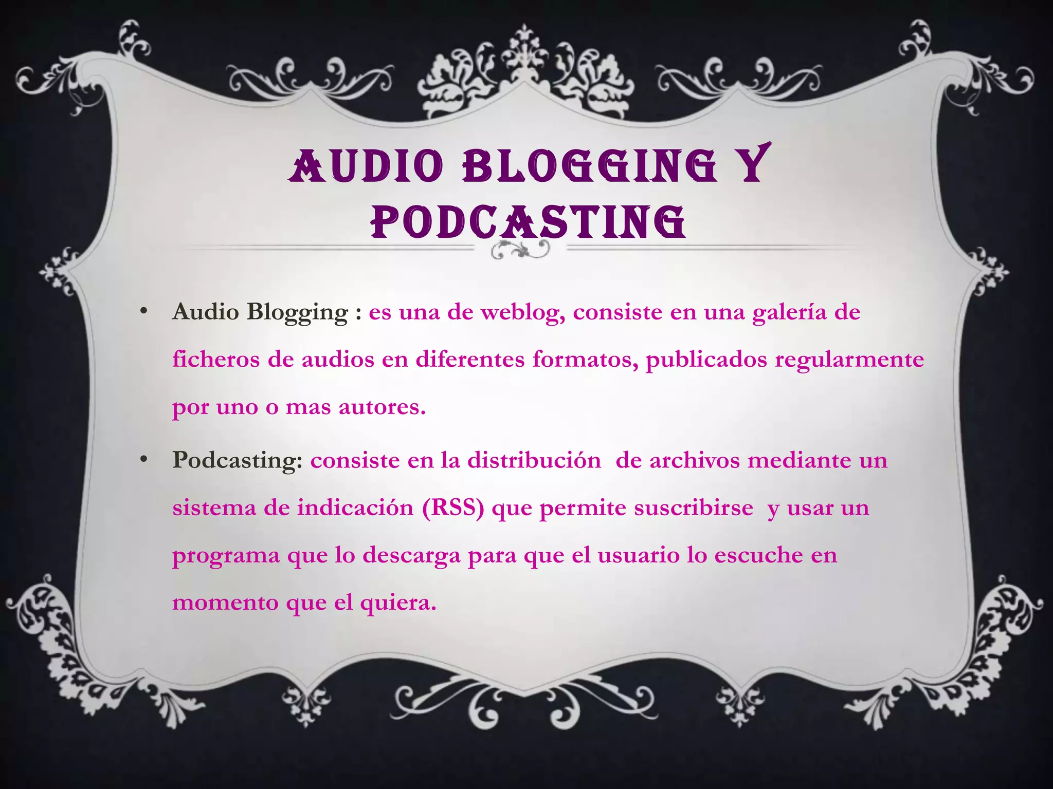 AUDIO BLOGGING Y
               PODCASTING
• Audio Blogging : es una de weblog, consiste en una galería de
  ficheros de audios en diferentes formatos, publicados regularmente
  por uno o mas autores.

• Podcasting: consiste en la distribución de archivos mediante un
  sistema de indicación (RSS) que permite suscribirse y usar un
  programa que lo descarga para que el usuario lo escuche en
  momento que el quiera.
 