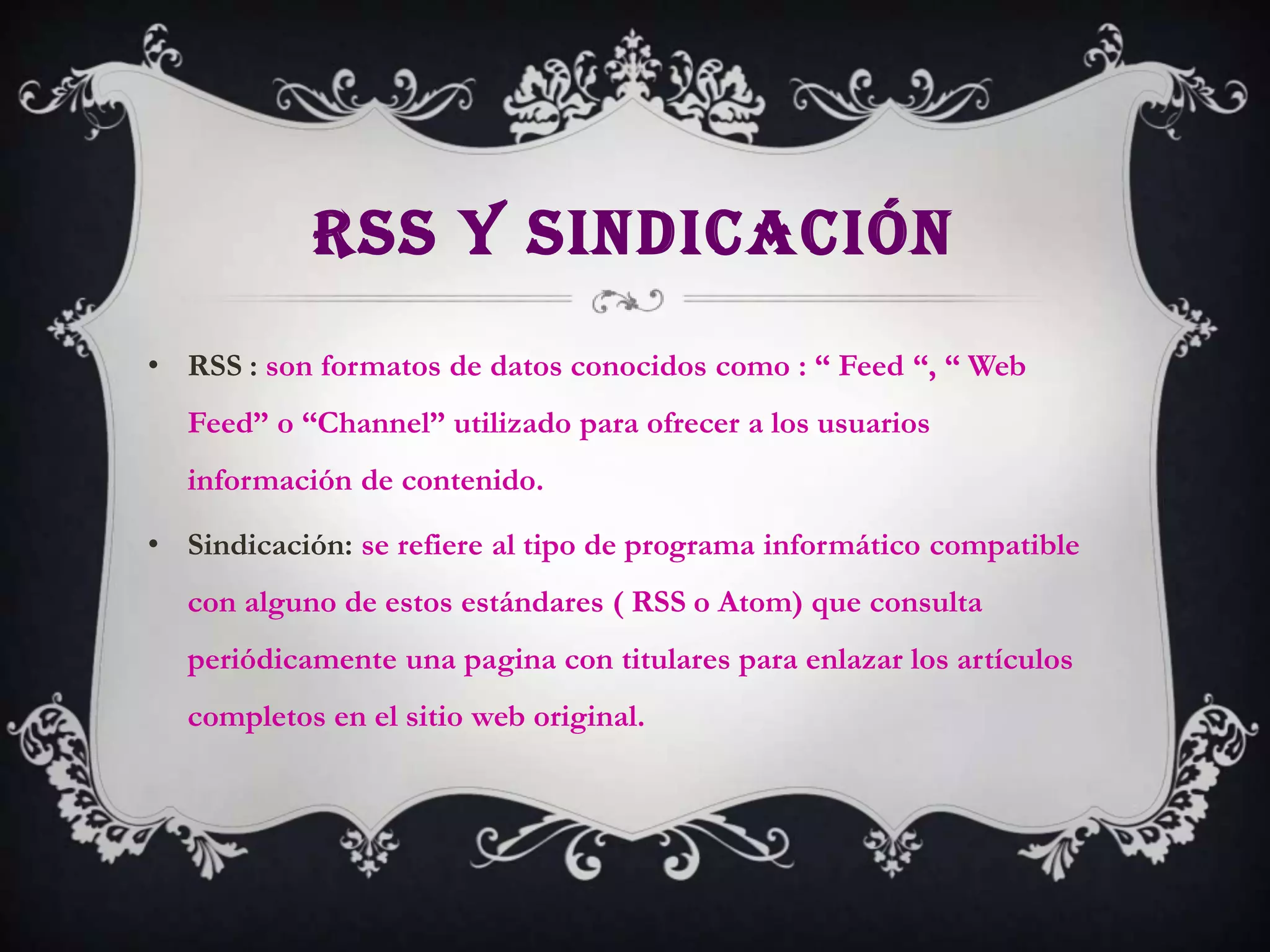 RSS Y SINDICACIÓN
• RSS : son formatos de datos conocidos como : “ Feed “, “ Web
  Feed” o “Channel” utilizado para ofrecer a los usuarios
  información de contenido.

• Sindicación: se refiere al tipo de programa informático compatible
  con alguno de estos estándares ( RSS o Atom) que consulta
  periódicamente una pagina con titulares para enlazar los artículos
  completos en el sitio web original.
 
