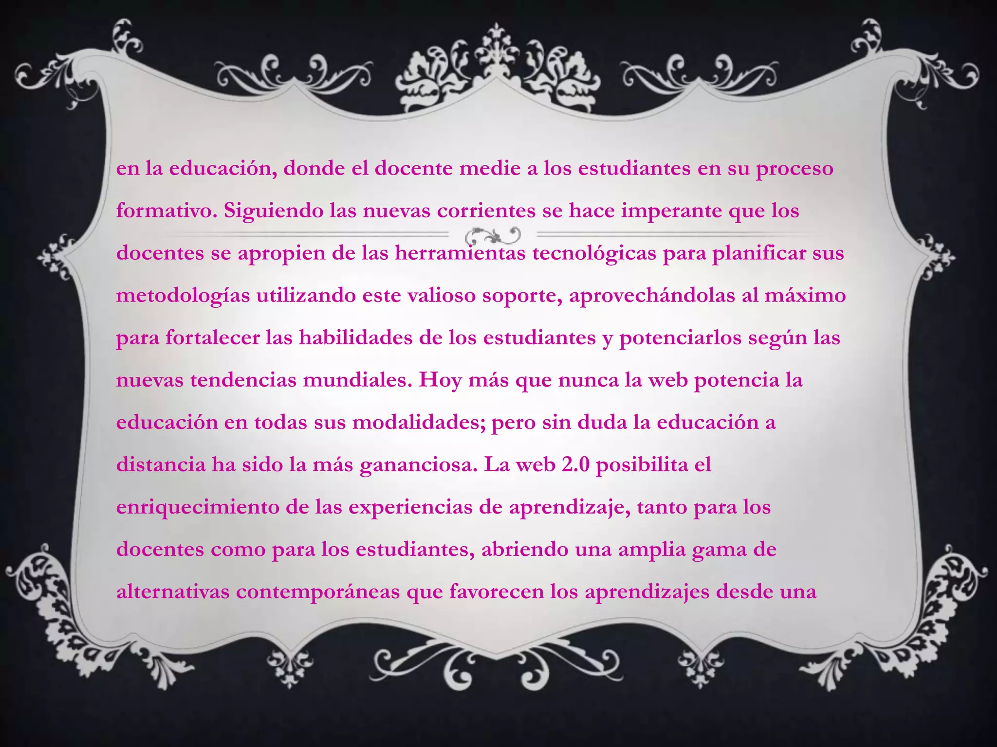 en la educación, donde el docente medie a los estudiantes en su proceso
formativo. Siguiendo las nuevas corrientes se hace imperante que los
docentes se apropien de las herramientas tecnológicas para planificar sus
metodologías utilizando este valioso soporte, aprovechándolas al máximo
para fortalecer las habilidades de los estudiantes y potenciarlos según las
nuevas tendencias mundiales. Hoy más que nunca la web potencia la
educación en todas sus modalidades; pero sin duda la educación a
distancia ha sido la más gananciosa. La web 2.0 posibilita el
enriquecimiento de las experiencias de aprendizaje, tanto para los
docentes como para los estudiantes, abriendo una amplia gama de
alternativas contemporáneas que favorecen los aprendizajes desde una
 