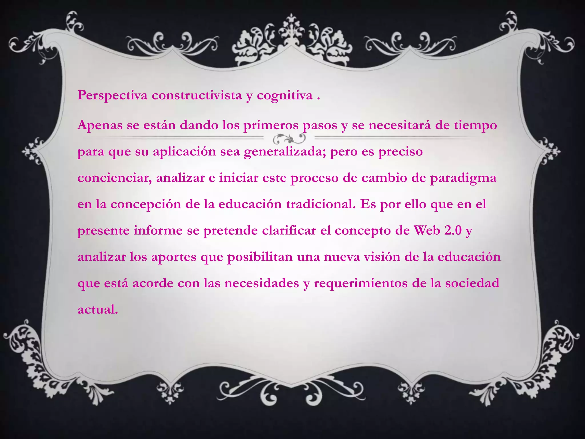 Perspectiva constructivista y cognitiva .

Apenas se están dando los primeros pasos y se necesitará de tiempo
para que su aplicación sea generalizada; pero es preciso
concienciar, analizar e iniciar este proceso de cambio de paradigma
en la concepción de la educación tradicional. Es por ello que en el
presente informe se pretende clarificar el concepto de Web 2.0 y
analizar los aportes que posibilitan una nueva visión de la educación
que está acorde con las necesidades y requerimientos de la sociedad
actual.
 