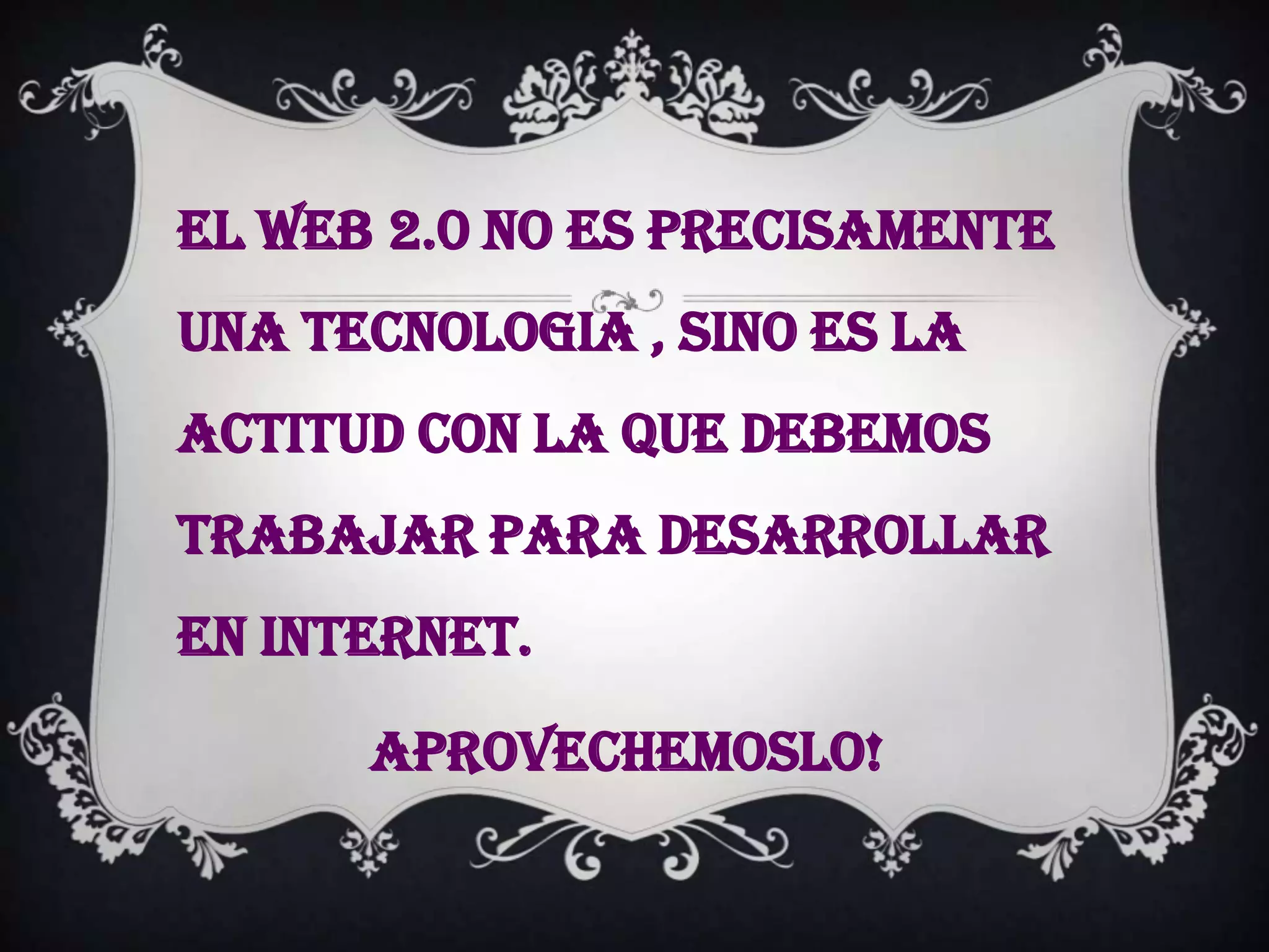 EL WEB 2.0 NO ES PRECISAMENTE
UNA TECNOLOGIA , SINO ES LA
ACTITUD CON LA QUE DEBEMOS
TRABAJAR PARA DESARROLLAR
EN INTERNET.

      APROVECHEMOSLO!
 