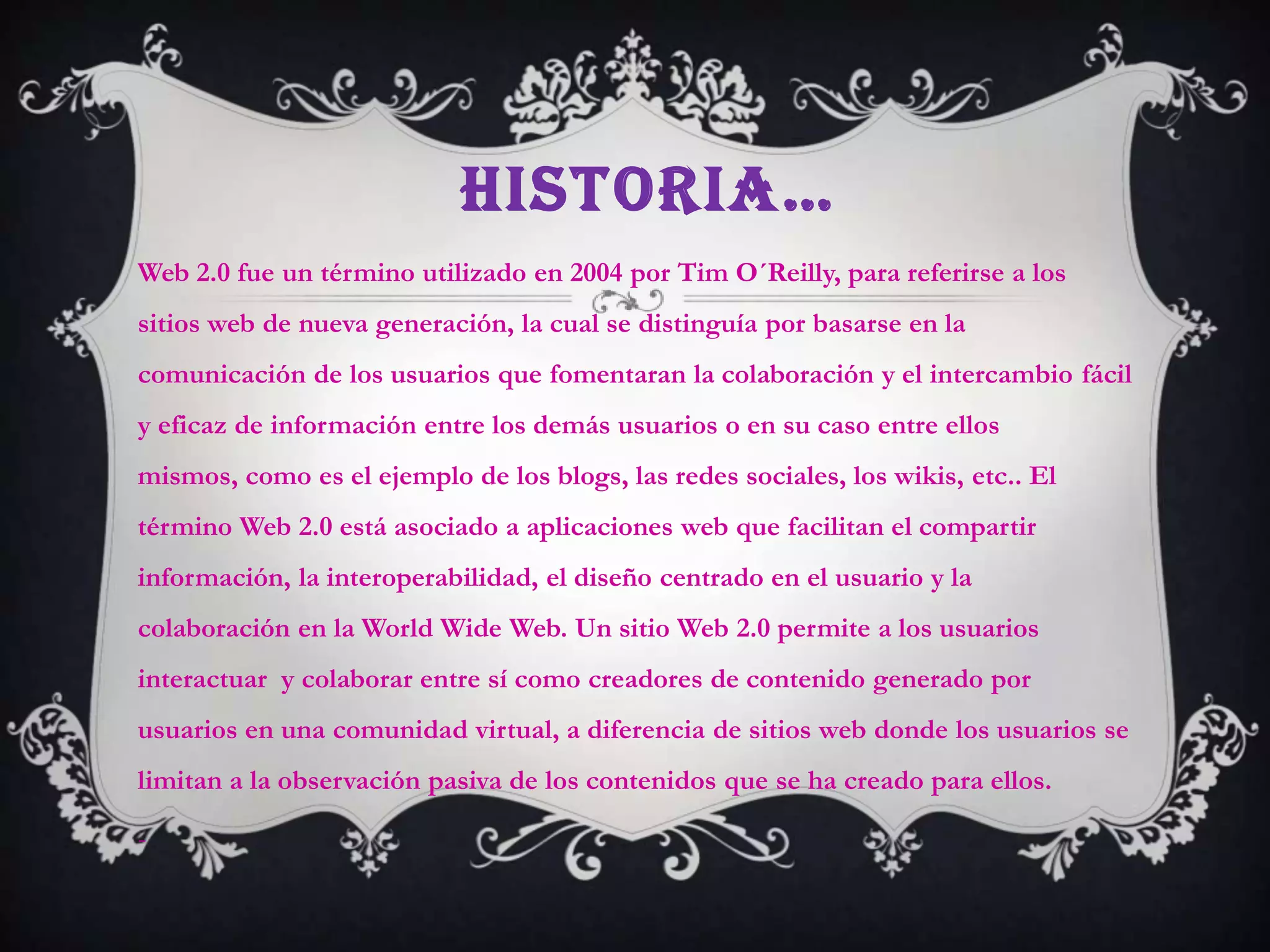 HISTORIA…
Web 2.0 fue un término utilizado en 2004 por Tim O´Reilly, para referirse a los
sitios web de nueva generación, la cual se distinguía por basarse en la
comunicación de los usuarios que fomentaran la colaboración y el intercambio fácil
y eficaz de información entre los demás usuarios o en su caso entre ellos
mismos, como es el ejemplo de los blogs, las redes sociales, los wikis, etc.. El
término Web 2.0 está asociado a aplicaciones web que facilitan el compartir
información, la interoperabilidad, el diseño centrado en el usuario y la
colaboración en la World Wide Web. Un sitio Web 2.0 permite a los usuarios
interactuar y colaborar entre sí como creadores de contenido generado por
usuarios en una comunidad virtual, a diferencia de sitios web donde los usuarios se
limitan a la observación pasiva de los contenidos que se ha creado para ellos.

-
 