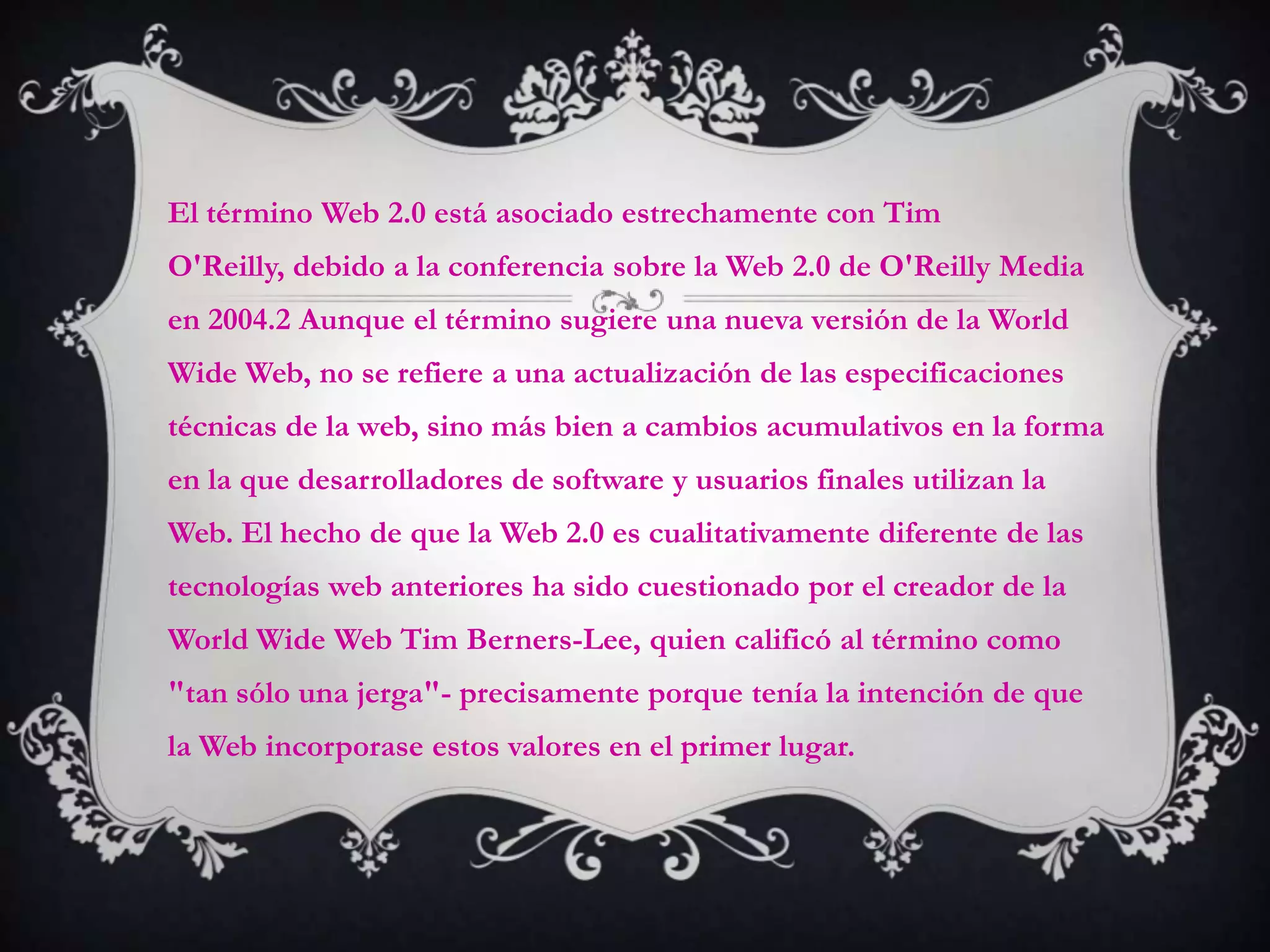 El término Web 2.0 está asociado estrechamente con Tim
O'Reilly, debido a la conferencia sobre la Web 2.0 de O'Reilly Media
en 2004.2 Aunque el término sugiere una nueva versión de la World
Wide Web, no se refiere a una actualización de las especificaciones
técnicas de la web, sino más bien a cambios acumulativos en la forma
en la que desarrolladores de software y usuarios finales utilizan la
Web. El hecho de que la Web 2.0 es cualitativamente diferente de las
tecnologías web anteriores ha sido cuestionado por el creador de la
World Wide Web Tim Berners-Lee, quien calificó al término como
"tan sólo una jerga"- precisamente porque tenía la intención de que
la Web incorporase estos valores en el primer lugar.
 