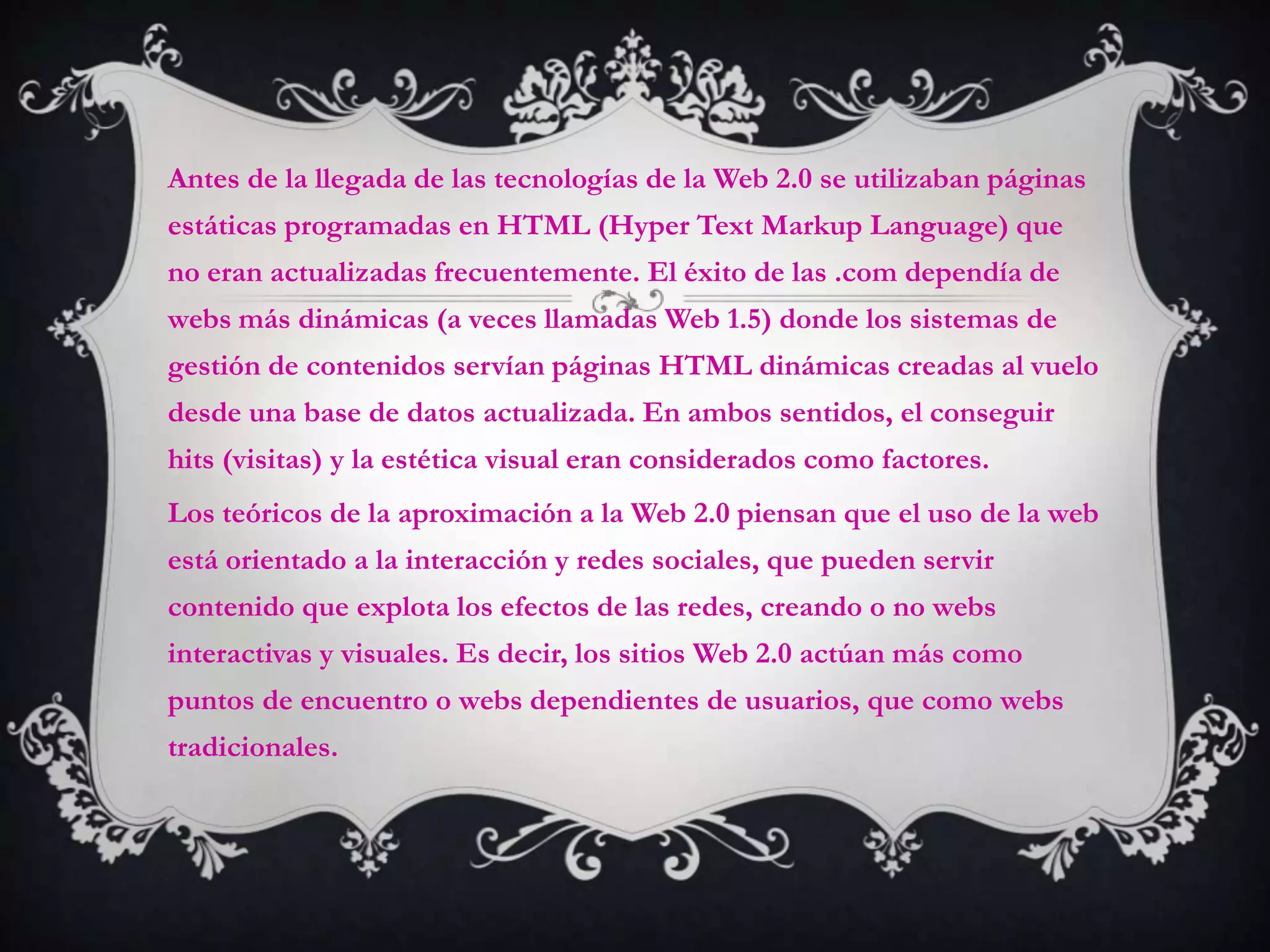 Antes de la llegada de las tecnologías de la Web 2.0 se utilizaban páginas
estáticas programadas en HTML (Hyper Text Markup Language) que
no eran actualizadas frecuentemente. El éxito de las .com dependía de
webs más dinámicas (a veces llamadas Web 1.5) donde los sistemas de
gestión de contenidos servían páginas HTML dinámicas creadas al vuelo
desde una base de datos actualizada. En ambos sentidos, el conseguir
hits (visitas) y la estética visual eran considerados como factores.
Los teóricos de la aproximación a la Web 2.0 piensan que el uso de la web
está orientado a la interacción y redes sociales, que pueden servir
contenido que explota los efectos de las redes, creando o no webs
interactivas y visuales. Es decir, los sitios Web 2.0 actúan más como
puntos de encuentro o webs dependientes de usuarios, que como webs
tradicionales.
 