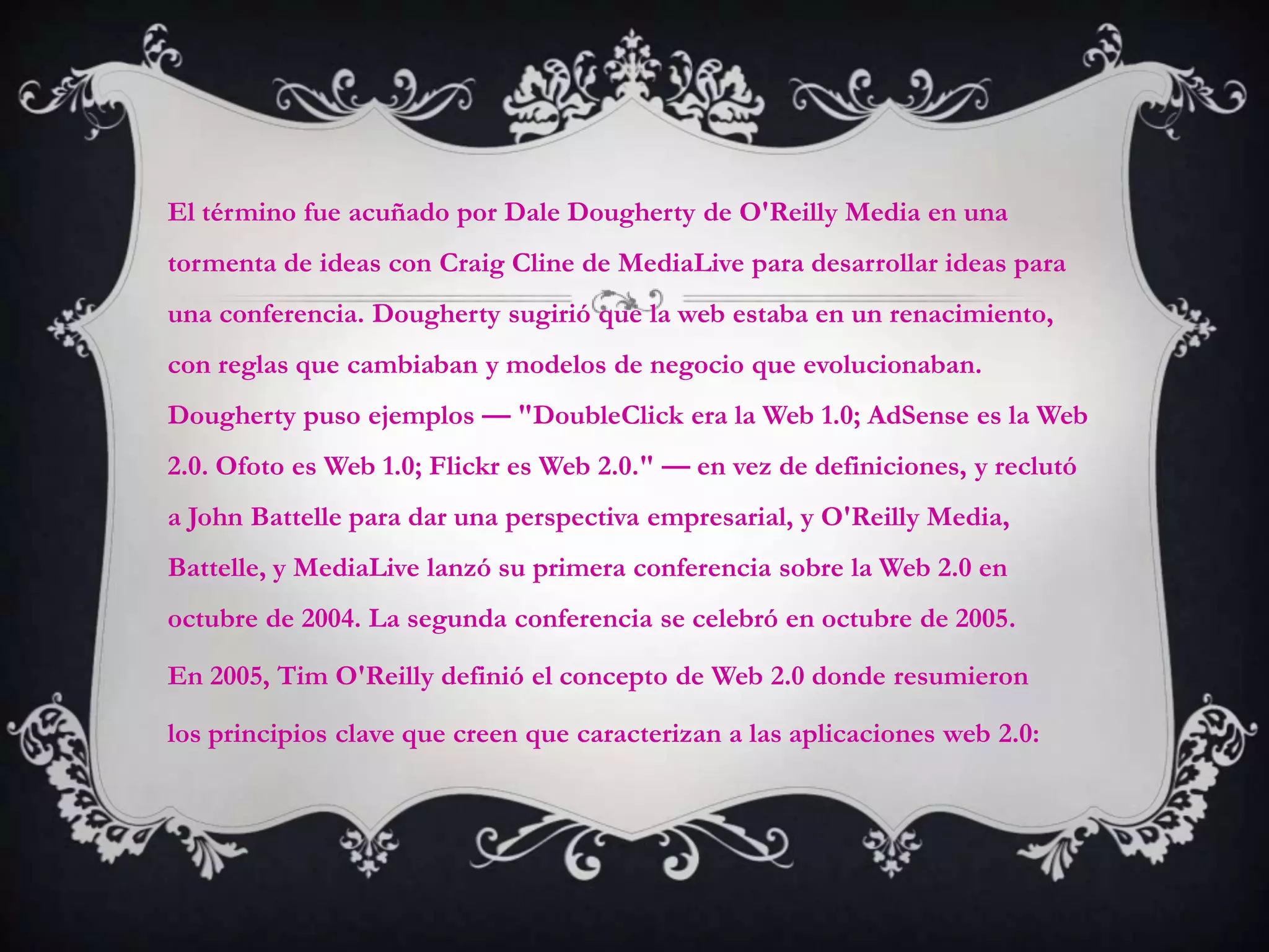 El término fue acuñado por Dale Dougherty de O'Reilly Media en una
tormenta de ideas con Craig Cline de MediaLive para desarrollar ideas para
una conferencia. Dougherty sugirió que la web estaba en un renacimiento,
con reglas que cambiaban y modelos de negocio que evolucionaban.
Dougherty puso ejemplos — "DoubleClick era la Web 1.0; AdSense es la Web
2.0. Ofoto es Web 1.0; Flickr es Web 2.0." — en vez de definiciones, y reclutó
a John Battelle para dar una perspectiva empresarial, y O'Reilly Media,
Battelle, y MediaLive lanzó su primera conferencia sobre la Web 2.0 en
octubre de 2004. La segunda conferencia se celebró en octubre de 2005.

En 2005, Tim O'Reilly definió el concepto de Web 2.0 donde resumieron

los principios clave que creen que caracterizan a las aplicaciones web 2.0:
 