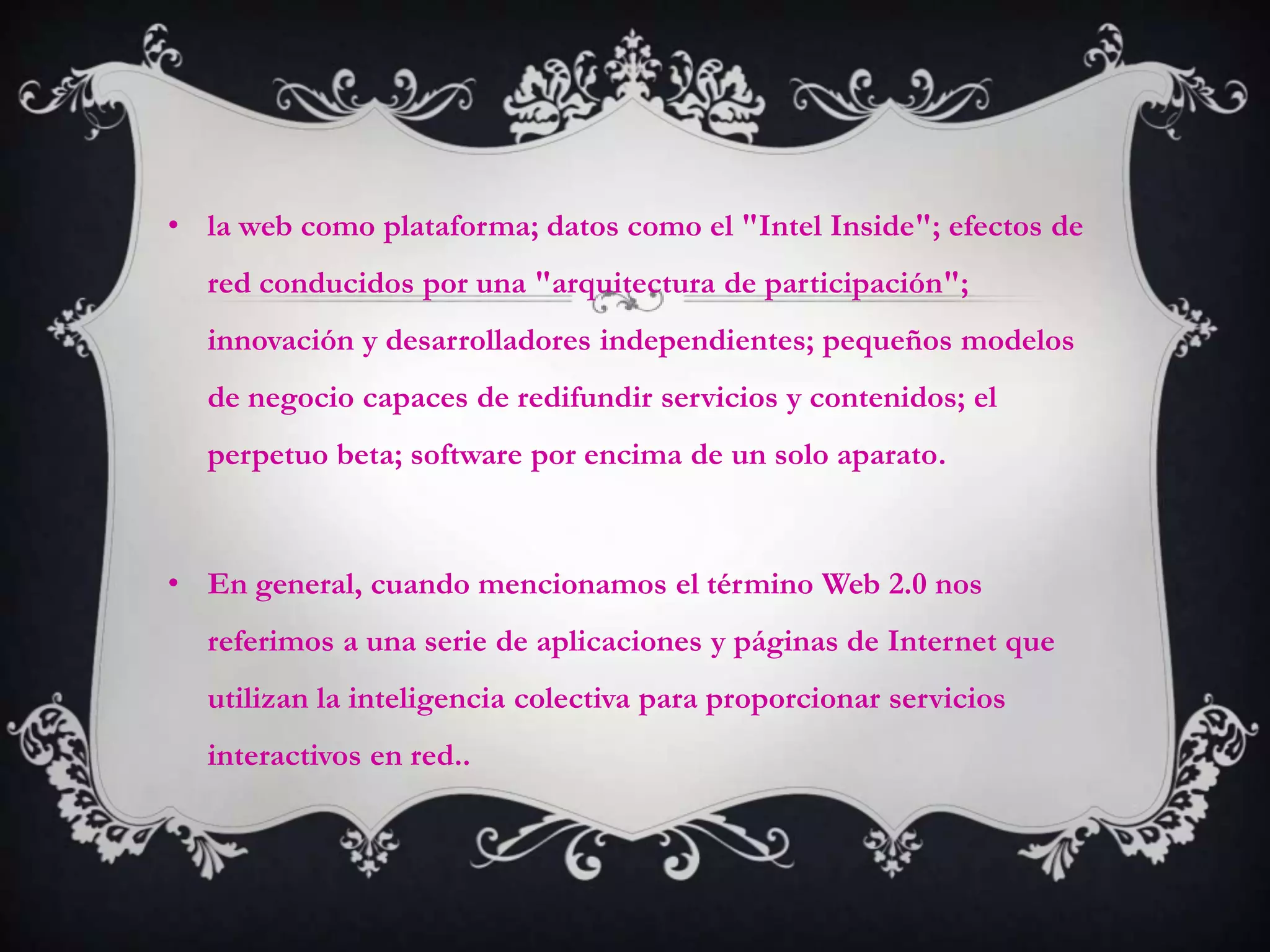 • la web como plataforma; datos como el "Intel Inside"; efectos de
  red conducidos por una "arquitectura de participación";
  innovación y desarrolladores independientes; pequeños modelos
  de negocio capaces de redifundir servicios y contenidos; el
  perpetuo beta; software por encima de un solo aparato.



• En general, cuando mencionamos el término Web 2.0 nos
  referimos a una serie de aplicaciones y páginas de Internet que
  utilizan la inteligencia colectiva para proporcionar servicios
  interactivos en red..
 