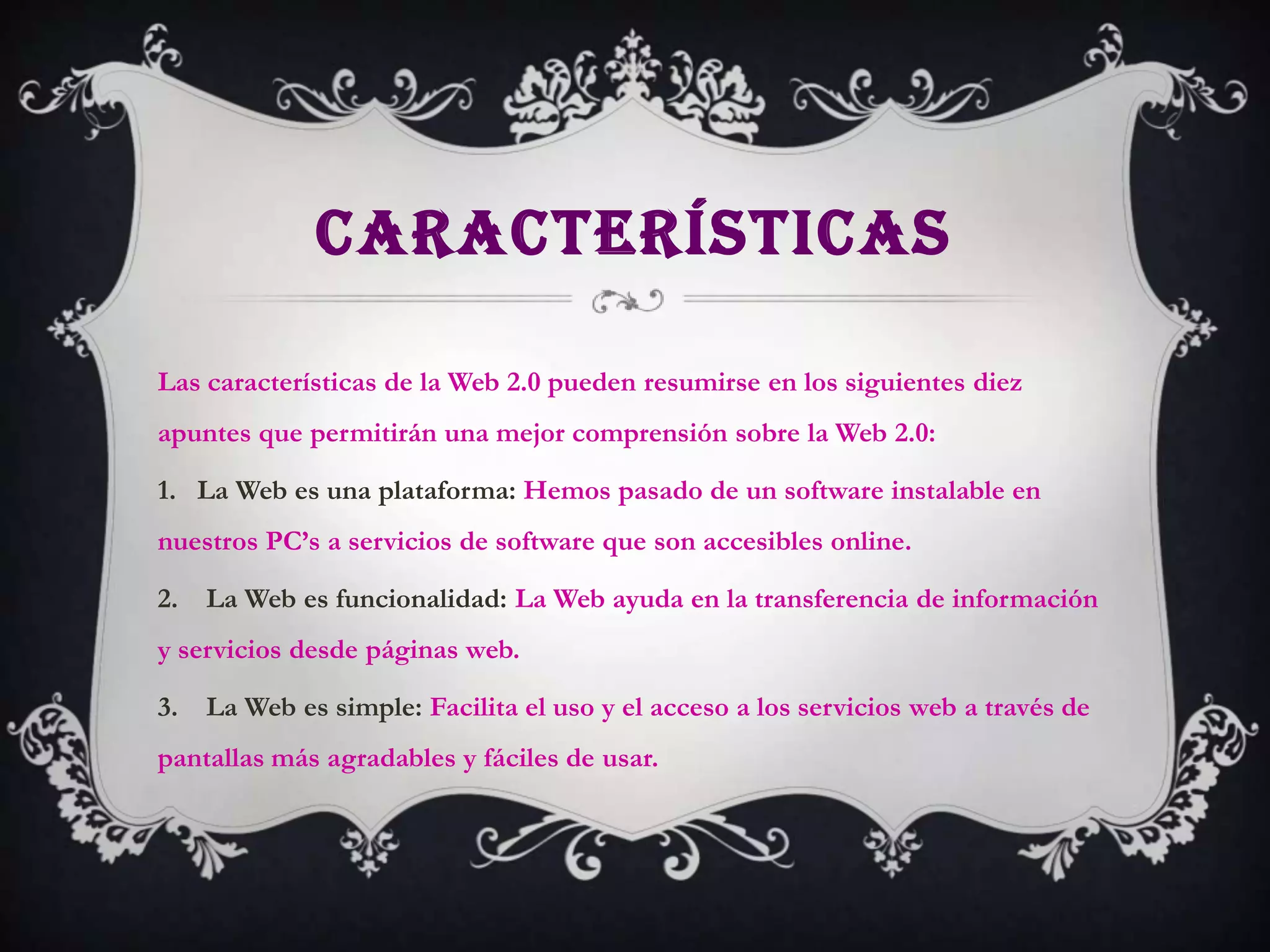 CARACTERÍSTICAS

Las características de la Web 2.0 pueden resumirse en los siguientes diez
apuntes que permitirán una mejor comprensión sobre la Web 2.0:

1. La Web es una plataforma: Hemos pasado de un software instalable en
nuestros PC’s a servicios de software que son accesibles online.

2. La Web es funcionalidad: La Web ayuda en la transferencia de información
y servicios desde páginas web.

3. La Web es simple: Facilita el uso y el acceso a los servicios web a través de
pantallas más agradables y fáciles de usar.
 