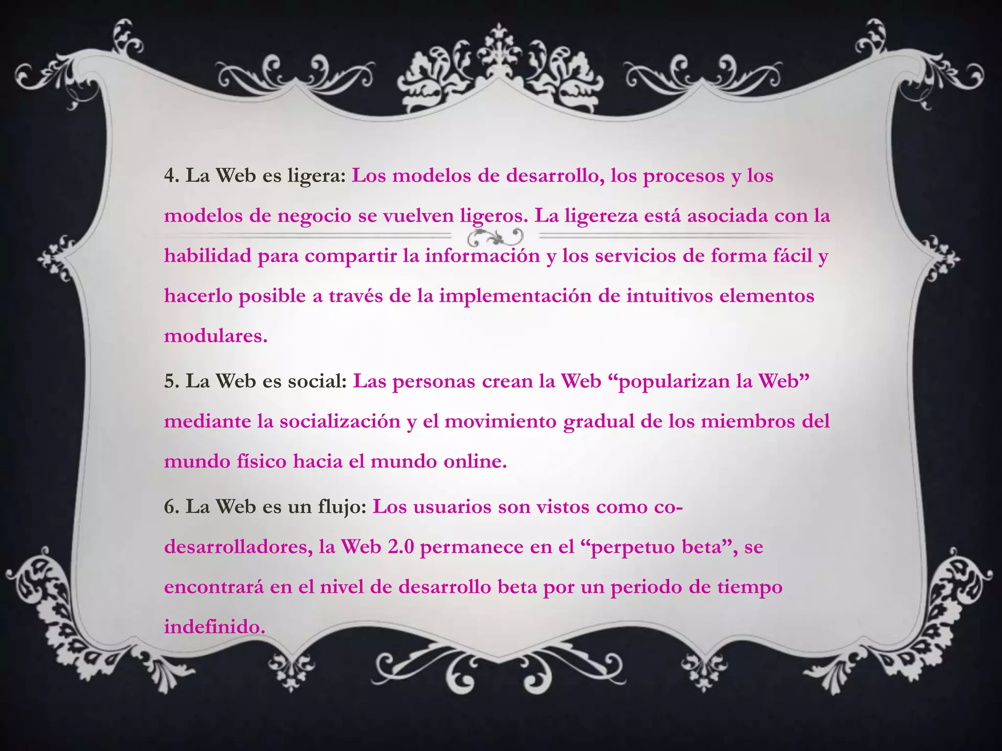 4. La Web es ligera: Los modelos de desarrollo, los procesos y los
modelos de negocio se vuelven ligeros. La ligereza está asociada con la
habilidad para compartir la información y los servicios de forma fácil y
hacerlo posible a través de la implementación de intuitivos elementos
modulares.

5. La Web es social: Las personas crean la Web “popularizan la Web”
mediante la socialización y el movimiento gradual de los miembros del
mundo físico hacia el mundo online.

6. La Web es un flujo: Los usuarios son vistos como co-
desarrolladores, la Web 2.0 permanece en el “perpetuo beta”, se
encontrará en el nivel de desarrollo beta por un periodo de tiempo
indefinido.
 
