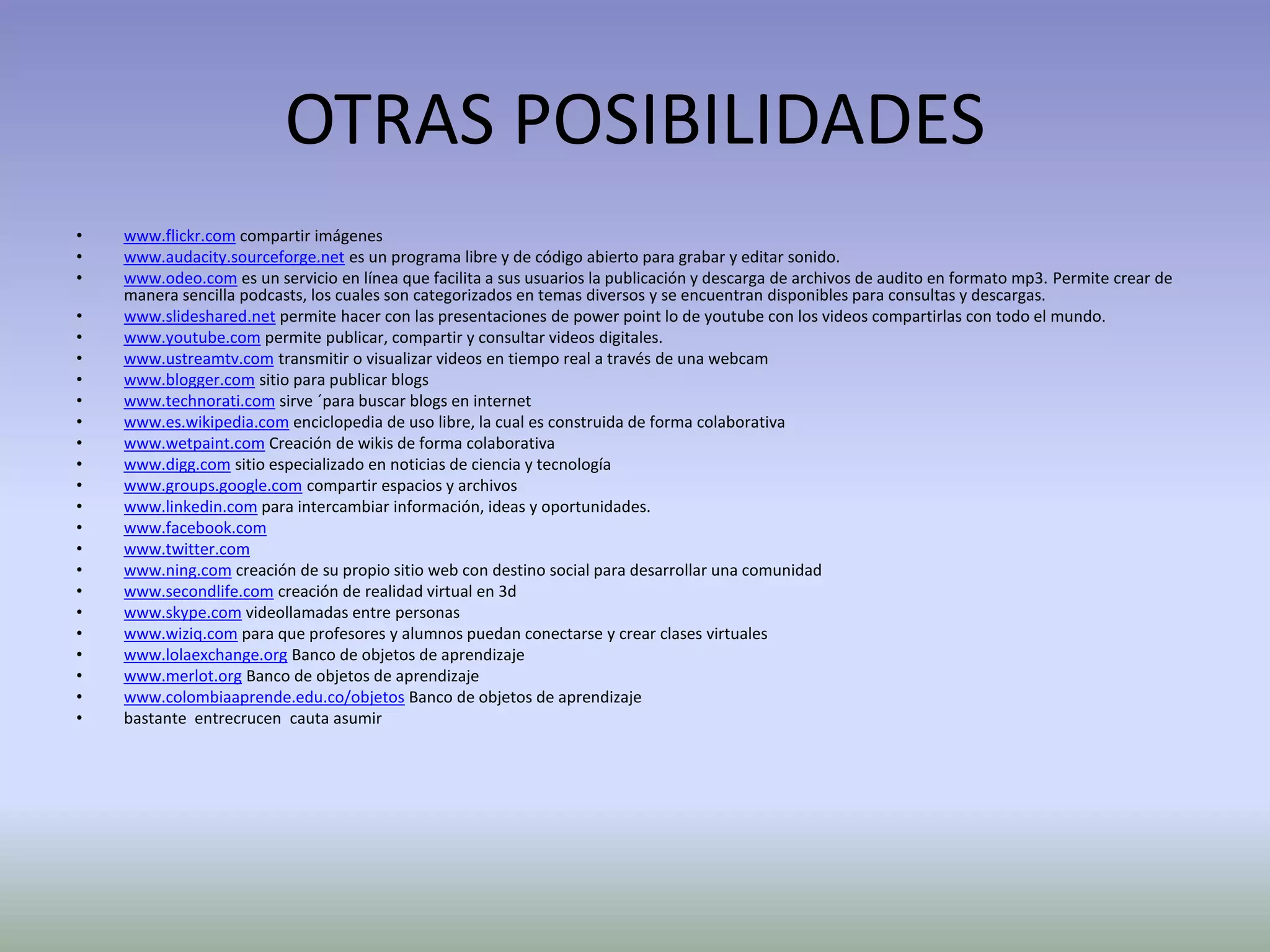 OTRAS POSIBILIDADES
•   www.flickr.com compartir imágenes
•   www.audacity.sourceforge.net es un programa libre y de código abierto para grabar y editar sonido.
•   www.odeo.com es un servicio en línea que facilita a sus usuarios la publicación y descarga de archivos de audito en formato mp3. Permite crear de
    manera sencilla podcasts, los cuales son categorizados en temas diversos y se encuentran disponibles para consultas y descargas.
•   www.slideshared.net permite hacer con las presentaciones de power point lo de youtube con los videos compartirlas con todo el mundo.
•   www.youtube.com permite publicar, compartir y consultar videos digitales.
•   www.ustreamtv.com transmitir o visualizar videos en tiempo real a través de una webcam
•   www.blogger.com sitio para publicar blogs
•   www.technorati.com sirve ´para buscar blogs en internet
•   www.es.wikipedia.com enciclopedia de uso libre, la cual es construida de forma colaborativa
•   www.wetpaint.com Creación de wikis de forma colaborativa
•   www.digg.com sitio especializado en noticias de ciencia y tecnología
•   www.groups.google.com compartir espacios y archivos
•   www.linkedin.com para intercambiar información, ideas y oportunidades.
•   www.facebook.com
•   www.twitter.com
•   www.ning.com creación de su propio sitio web con destino social para desarrollar una comunidad
•   www.secondlife.com creación de realidad virtual en 3d
•   www.skype.com videollamadas entre personas
•   www.wiziq.com para que profesores y alumnos puedan conectarse y crear clases virtuales
•   www.lolaexchange.org Banco de objetos de aprendizaje
•   www.merlot.org Banco de objetos de aprendizaje
•   www.colombiaaprende.edu.co/objetos Banco de objetos de aprendizaje
•   bastante entrecrucen cauta asumir
 