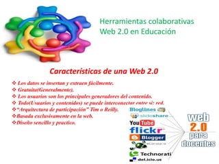 Herramientas colaborativas
                                      Web 2.0 en Educación



                Características de una Web 2.0
 Los datos se insertan y extraen fácilmente.
 Gratuita(Generalmente).
 Los usuarios son los principales generadores del contenido.
 Todo(Usuarios y contenidos) se puede interconectar entre si: red.
“Arquitectura de participación” Tim o Reilly.
Basada exclusivamente en la web.
Diseño sencillo y practico.
 