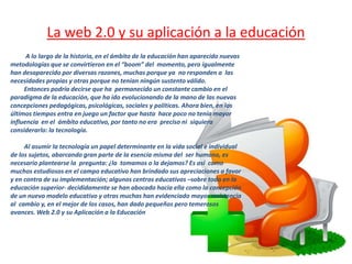 La web 2.0 y su aplicación a la educación
      A lo largo de la historia, en el ámbito de la educación han aparecido nuevas
metodologías que se convirtieron en el “boom” del momento, pero igualmente
han desaparecido por diversas razones, muchas porque ya no responden a las
necesidades propias y otras porque no tenían ningún sustento válido.
     Entonces podría decirse que ha permanecido un constante cambio en el
paradigma de la educación, que ha ido evolucionando de la mano de las nuevas
concepciones pedagógicas, psicológicas, sociales y políticas. Ahora bien, en los
últimos tiempos entra en juego un factor que hasta hace poco no tenía mayor
influencia en el ámbito educativo, por tanto no era preciso ni siquiera
considerarlo: la tecnología.

     Al asumir la tecnología un papel determinante en la vida social e individual
de los sujetos, abarcando gran parte de la esencia misma del ser humano, es
necesario plantearse la pregunta: ¿la tomamos o la dejamos? Es así como
muchos estudiosos en el campo educativo han brindado sus apreciaciones a favor
y en contra de su implementación; algunos centros educativos –sobre todo en la
educación superior- decididamente se han abocado hacia ella como la concepción
de un nuevo modelo educativo y otras muchas han evidenciado mayor resistencia
al cambio y, en el mejor de los casos, han dado pequeños pero temerosos
avances. Web 2.0 y su Aplicación a la Educación
 