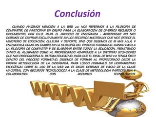 Conclusión
    CUANDO HACEMOS MENCIÓN A LA WEB 2.0 NOS REFERIMOS A LA FILOSOFÍA DE
COMPARTIR, DE PARTICIPAR EN GRUPO PARA LA ELABORACIÓN DE DIVERSOS RECURSOS O
DOCUMENTOS, POR ELLO, PARA EL PROCESO DE ENSEÑANZA - APRENDIZAJE NO NOS
DEBEMOS DE CENTRAR EXCLUSIVAMENTE EN LOS RECURSOS MATERIALES QUE NOS OFRECE EL
MINISTERIO DE EDUCACIÓN, CULTURA Y DEPORTE, SINO QUE DEBEMOS DE IR MÁS ALLÁ, Y
ENTENDERLA COMO UN CAMBIO EN LA FILOSOFÍA DEL PROCESO FORMATIVO, DANDO PASO A
LA FILOSOFÍA DE COMPARTIR Y DE ELABORAR ENTRE TODOS LA EDUCACIÓN, PERMITIENDO
TANTO AL ALUMNADO COMO AL PROFESORADO ADAPTARSE A LA DISTINTAS SITUACIONES
QUE NOS PROPORCIONA EL SISTEMA EDUCATIVO. PARA QUE EL IDEAL DE WEB 2.0 TENGA ÉXITO
DENTRO DEL PROCESO FORMATIVO, DEBEMOS DE FORMAR AL PROFESORADO DESDE LA
PROPIA METODOLOGÍA DE LA ENSEÑANZA, PARA LUEGO FORMARLO EN HERRAMIENTAS
ESPECÍFICAS SOBRE EL USO DE LA WEB 2.0. ES DECIR, DEBEMOS DE PASAR DE LA CLASE
MAGISTRAL CON RECURSOS TECNOLÓGICOS A LA CLASE DE METODOLOGÍA PARTICIPATIVA Y
COLABORATIVA               CON              RECURSOS                TECNOLÓGICOS.
 