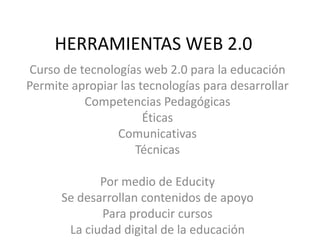 HERRAMIENTAS WEB 2.0 Curso de tecnologías web 2.0 para la educación Permite apropiar las tecnologías para desarrollar Competencias Pedagógicas Éticas Comunicativas Técnicas  Por medio de Educity Se desarrollan contenidos de apoyo Para producir cursos  La ciudad digital de la educación 