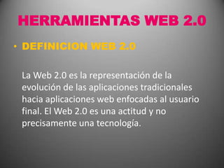 HERRAMIENTAS WEB 2.0 DEFINICION WEB 2.0 	La Web 2.0 es la representación de la evolución de las aplicaciones tradicionales hacia aplicaciones web enfocadas al usuario final. El Web 2.0 es una actitud y no precisamente una tecnología. 