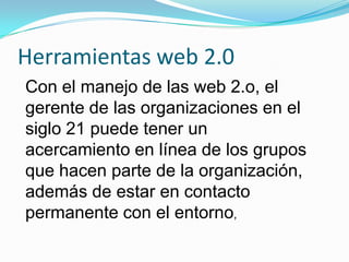 Herramientas web 2.0 Con el manejo de las web 2.o, el gerente de las organizaciones en el siglo 21 puede tener un acercamiento en línea de los grupos que hacen parte de la organización, además de estar en contacto permanente con el entorno,  