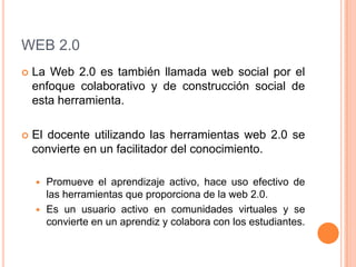 WEB 2.0La Web 2.0 es también llamada web social por el enfoque colaborativo y de construcción social de esta herramienta.  El docente utilizando las herramientas web 2.0 se convierte en un facilitador del conocimiento.Promueve el aprendizaje activo, hace uso efectivo de las herramientas que proporciona de la web 2.0. Es un usuario activo en comunidades virtuales y se convierte en un aprendiz y colabora con los estudiantes.
