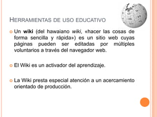 Herramientas de uso educativoUn wiki (del hawaiano wiki, «hacer las cosas de forma sencilla y rápida») es un sitio web cuyas páginas pueden ser editadas por múltiples voluntarios a través del navegador web. El Wiki es un activador del aprendizaje.La Wiki presta especial atención a un acercamiento orientado de producción.