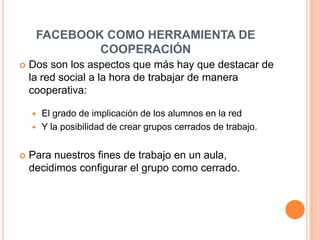 FACEBOOK COMO HERRAMIENTA DE COOPERACIÓNDos son los aspectos que más hay que destacar de la red social a la hora de trabajar de manera cooperativa: El grado de implicación de los alumnos en la redY la posibilidad de crear grupos cerrados de trabajo.Para nuestros fines de trabajo en un aula, decidimos configurar el grupo como cerrado. 