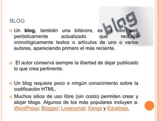 blogUn blog, también una bitácora, es un sitio web periódicamente actualizado que recopila cronológicamente textos o artículos de uno o varios autores, apareciendo primero el más reciente. El autor conserva siempre la libertad de dejar publicado lo que crea pertinente.Un blog requiere poco o ningún conocimiento sobre la codificación HTML.Muchos sitios de uso libre (sin costo) permiten crear y alojar blogs. Algunos de los más populares incluyen a: WordPress; Blogger; Livejournal; Xanga y Edublogs.