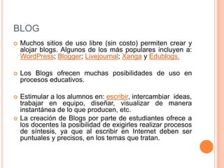 BLOGMuchos sitios de uso libre (sin costo) permiten crear y alojar blogs. Algunos de los más populares incluyen a: WordPress; Blogger; Livejournal; Xanga y Edublogs.Los Blogs ofrecen muchas posibilidades de uso en procesos educativos. Estimular a los alumnos en: escribir, intercambiar  ideas, trabajar en equipo, diseñar, visualizar de manera instantánea de lo que producen, etc. La creación de Blogs por parte de estudiantes ofrece a los docentes la posibilidad de exigirles realizar procesos de síntesis, ya que al escribir en Internet deben ser puntuales y precisos, en los temas que tratan.