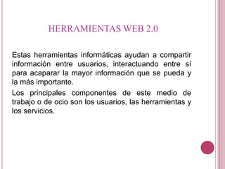 HERRAMIENTAS WEB 2.0

Estas herramientas informáticas ayudan a compartir
información entre usuarios, interactuando entre sí
para acaparar la mayor información que se pueda y
la más importante.
Los principales componentes de este medio de
trabajo o de ocio son los usuarios, las herramientas y
los servicios.
 