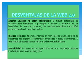 Muchos usuarios no están preparados: El mayor porcentaje de
usuarios son reticentes a participar e incluso a disfrutar de las
bondades de muchos soportes, en muchas temáticas será difícil
acostumbrarlos al cambio de roles.

Riesgos jurídicos: Dejar el contenido en mano de los usuarios ( o de las
nuestras) nos expone a demandas, amenazas y ataques similares. El
tema judicial nos deja en un limbo muchas veces kafkiano.

Rentabilidad: La carencias de la publicidad en Internet pueden resultar
insalvables para muchos proyecto
 