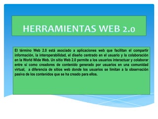 El término Web 2.0 está asociado a aplicaciones web que facilitan el compartir
información, la interoperabilidad, el diseño centrado en el usuario y la colaboración
en la World Wide Web. Un sitio Web 2.0 permite a los usuarios interactuar y colaborar
entre sí como creadores de contenido generado por usuarios en una comunidad
virtual, a diferencia de sitios web donde los usuarios se limitan a la observación
pasiva de los contenidos que se ha creado para ellos.
 