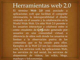 El término Web 2.0 está asociado a
aplicaciones web que facilitan el compartir
información, la interoperabilidad el diseño
centrado en el usuario y la colaboración en la
World Wide Web. Un sitio Web 2.0 permite a
los usuarios interactuar y colaborar entre sí
como creadores de contenido generado por
usuarios en una comunidad virtual, a
diferencia de sitios web donde los usuarios se
limitan a la observación pasiva de los
contenidos que se ha creado para ellos.
Ejemplos de la Web 2.0 son las comunidades
web, los servicios web, las aplicaciones Web,
los servicios de red social, los servicios de
alojamiento de videos, las wikis, blogs,
mashups y folcsonomías.
 