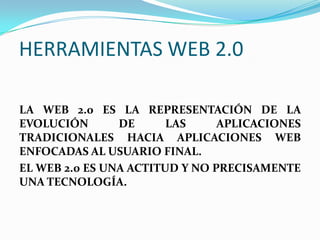 HERRAMIENTAS WEB 2.0

LA WEB 2.0 ES LA REPRESENTACIÓN DE LA
EVOLUCIÓN       DE      LAS     APLICACIONES
TRADICIONALES HACIA APLICACIONES WEB
ENFOCADAS AL USUARIO FINAL.
EL WEB 2.0 ES UNA ACTITUD Y NO PRECISAMENTE
UNA TECNOLOGÍA.
 