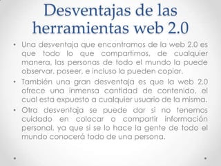 Desventajas de las
     herramientas web 2.0
• Una desventaja que encontramos de la web 2.0 es
  que todo lo que compartimos, de cualquier
  manera, las personas de todo el mundo la puede
  observar, poseer, e incluso la pueden copiar.
• También una gran desventaja es que la web 2.0
  ofrece una inmensa cantidad de contenido, el
  cual esta expuesto a cualquier usuario de la misma.
• Otra desventaja se puede dar si no tenemos
  cuidado en colocar o compartir información
  personal, ya que si se lo hace la gente de todo el
  mundo conocerá todo de una persona.
 