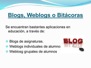 Blogs, Weblogs o Bitácoras
Se encuentran bastantes aplicaciones en
 educación, a través de:

 Blogs de asignaturas.
 Weblogs individuales de alumnos.
 Weblosg grupales de alumnos
 