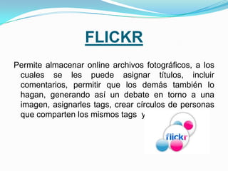FLICKR
Permite almacenar online archivos fotográficos, a los
 cuales se les puede asignar títulos, incluir
 comentarios, permitir que los demás también lo
 hagan, generando así un debate en torno a una
 imagen, asignarles tags, crear círculos de personas
 que comparten los mismos tags y mucho más.
 