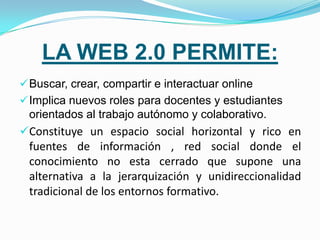 LA WEB 2.0 PERMITE:
 Buscar, crear, compartir e interactuar online
 Implica nuevos roles para docentes y estudiantes
 orientados al trabajo autónomo y colaborativo.
Constituye un espacio social horizontal y rico en
 fuentes de información , red social donde el
 conocimiento no esta cerrado que supone una
 alternativa a la jerarquización y unidireccionalidad
 tradicional de los entornos formativo.
 