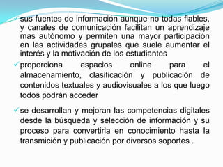  sus fuentes de información aunque no todas fiables,
  y canales de comunicación facilitan un aprendizaje
  mas autónomo y permiten una mayor participación
  en las actividades grupales que suele aumentar el
  interés y la motivación de los estudiantes
 proporciona       espacios      online     para    el
  almacenamiento, clasificación y publicación de
  contenidos textuales y audiovisuales a los que luego
  todos podrán acceder
 se desarrollan y mejoran las competencias digitales
 desde la búsqueda y selección de información y su
 proceso para convertirla en conocimiento hasta la
 transmición y publicación por diversos soportes .
 