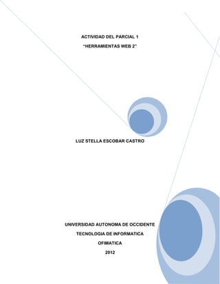 ACTIVIDAD DEL PARCIAL 1

      “HERRAMIENTAS WEB 2”




   LUZ STELLA ESCOBAR CASTRO




UNIVERSIDAD AUTONOMA DE OCCIDENTE

    TECNOLOGIA DE INFORMATICA

            OFIMATICA

               2012
 