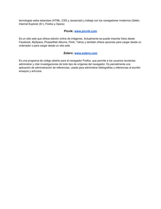 tecnologias webs estandars (HTML, CSS y Javascript) y trabaja con los navegadores modernos (Safari,
Internet Explorer (6+), Firefox y Opera)

                                       Picnik: www.picnik.com

Es un sitio web que ofrece edición online de imágenes. Actualmente se puede importar fotos desde
Facebook, MySpace, PicasaWeb Albums, Flickr, Yahoo y también ofrece opciones para cargar desde un
ordenador o para cargar desde un sitio web.

                                       Zotero: www.zotero.com

Es una programa de código abierto para el navegador Firefox, que permite a los usuarios recolectar,
administrar y citar investigaciones de todo tipo de orígenes del navegador. Es parcialmente una
aplicación de administración de referencias, usada para administrar bibliografías y referencias al escribir
ensayos y artículos.
 