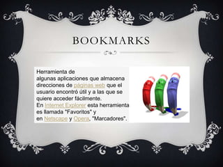 BOOKMARKS

Herramienta de
algunas aplicaciones que almacena
direcciones de páginas web que el
usuario encontró útil y a las que se
quiere acceder fácilmente.
En Internet Explorer esta herramienta
es llamada "Favoritos" y
en Netscape y Opera, "Marcadores".
 