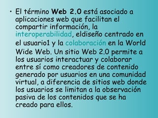 • El término Web 2.0 está asociado a
  aplicaciones web que facilitan el
  compartir información, la 
  interoperabilidad, eldiseño centrado en
  el usuario1 y la colaboración en la World
  Wide Web. Un sitio Web 2.0 permite a
  los usuarios interactuar y colaborar
  entre sí como creadores de contenido
  generado por usuarios en una comunidad
  virtual, a diferencia de sitios web donde
  los usuarios se limitan a la observación
  pasiva de los contenidos que se ha
  creado para ellos. 
 