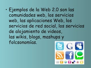 • Ejemplos de la Web 2.0 son las
  comunidades web, los servicios
  web, las aplicaciones Web, los
  servicios de red social, los servicios
  de alojamiento de videos,
  las wikis, blogs, mashups y
  folcsonomías.
 