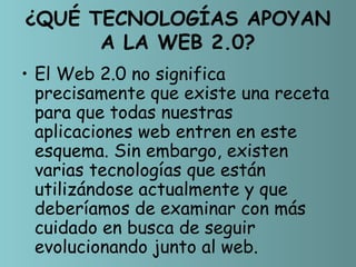 ¿QUÉ TECNOLOGÍAS APOYAN
      A LA WEB 2.0?
• El Web 2.0 no significa
  precisamente que existe una receta
  para que todas nuestras
  aplicaciones web entren en este
  esquema. Sin embargo, existen
  varias tecnologías que están
  utilizándose actualmente y que
  deberíamos de examinar con más
  cuidado en busca de seguir
  evolucionando junto al web.
 