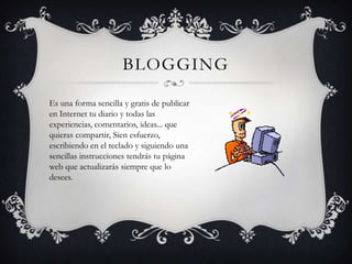BLOGGING

Es una forma sencilla y gratis de publicar
en Internet tu diario y todas las
experiencias, comentarios, ideas... que
quieras compartir, Sien esfuerzo,
escribiendo en el teclado y siguiendo una
sencillas instrucciones tendrás tu página
web que actualizarás siempre que lo
desees.
 